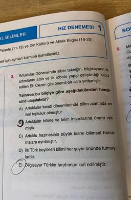 AL BİLİMLER
HIZ DENEMESİ 1
Felsefe (11-15) ve Din Kültürü ve Ahlak Bilgisi (16-20)
esti için ayrılan kısmına işaretleyiniz.
3. Artuklular Dönemi'nde siber tekniğin, bilgisayarın ilk
adımlarını atan ve ilk robotu yapıp çalıştırdığı kabul
edilen El-Cezeri gibi önemli bir alim yetişmiştir.
Yalnızca bu bilgiye göre aşağıdakilerden hangi-
sine ulaşılabilir?
A) Artuklular kendi dönemlerinde bilim alanında en
ileri topluluk olmuştur
B Artuklular bilime ve bilim insanlarına önem ver-
miştir.
C) Artuklu hazinesinin büyük kısmı bilimsel harca-
malara ayrılmıştır.
D) İlk Türk beylikleri bilimi her şeyin önünde tutmuş-
lardır.
E) Bilgisayar Türkler tarafından icat edilmiştir.
GOUIN
5.
SOS
Mil
Cu
ac
B
y