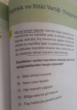 Toprak ve Bitki Varligi-Türkiye'de L
@
Killi ve kireçli depolar üzerinde oluşan topraklardır. Kurak
mevsimde bu topraklar çatlar ve ardından bu çatlaklardan
toprak dökülür. Kış mevsiminde yağışların artmasına bağlı
olarak bu topraklar şişer ve çatlaklar kapanır. Çatlak dönem-
de dökülen topraklar sıkışarak tekrar yukarıya doğru çıkar.
Bu nedenle dönen topraklar olarak da bilinirler.
Özellikleri verilen toprakların bulunduğu bölge ile ilgili
aşağıdakilerden hangisi söylenebilir?
A)
Bitki örtüsü ormandır.
B) Nem oranı fazladır.
C) Her mevsim yağışlıdır.
D)
E) Fay hatlarıyla paralellik gösterir.
Bölge eski bir göl tabanıdır.