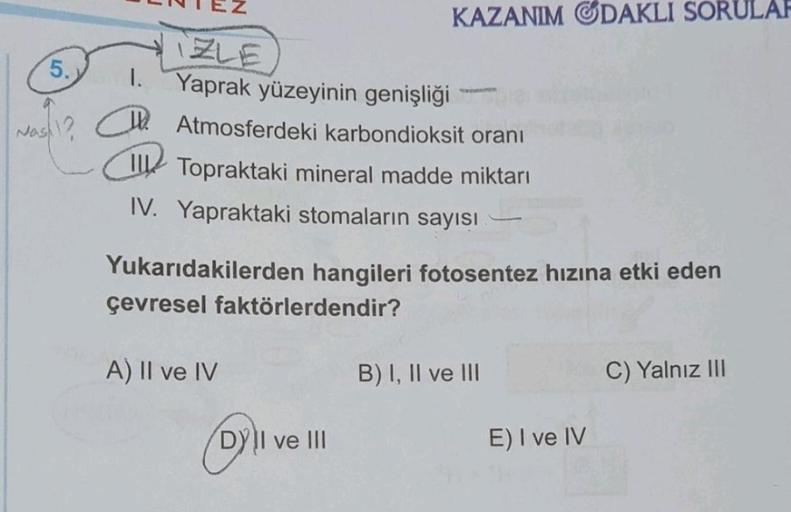 1.
KAZANIM ODAKLI SORULAF
IZLE
Yaprak yüzeyinin genişliği
5.
Nas? Atmosferdeki karbondioksit oranı
Topraktaki mineral madde miktarı
IV. Yapraktaki stomaların sayısı
Yukarıdakilerden hangileri fotosentez hızına etki eden
çevresel faktörlerdendir?
A) II ve I