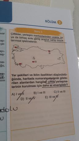 uvar
ap-
ça-
api-
leş-
sa-
ğu,
me-
ok-
Soru 3
Çiftlikler, yerleşim merkezlerinden uzakta, bir
ya da birkaç evle geniş araziye sahip büyük
tarımsal işletmelerdir.
A) I ve
OIV
dolu
BÖLÜM 2
Yer şekilleri ve iklim özellikleri düşünüldü-
ğünde, haritada numaralandularak göste-
rilen alanlardan hangileri çiftlik yerleşme-
lerinin kurulması için daha az elverişlidir?
B) I ve III
D) 11 ve/v
III
C) II ve III
E) III ve