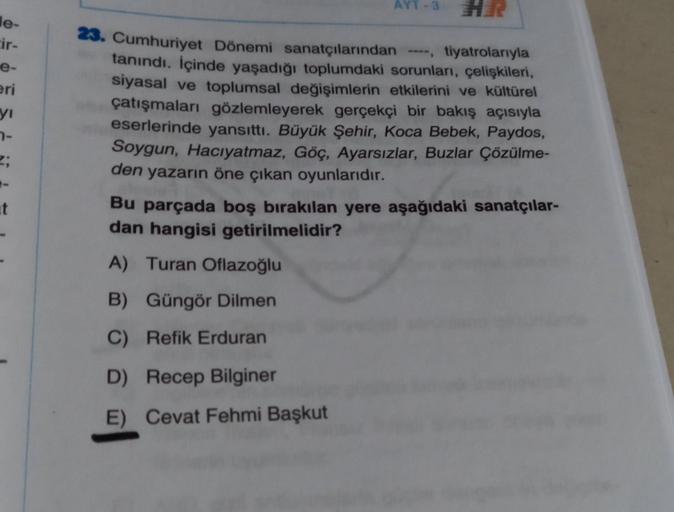 le-
cir-
e-
eri
yı
7-
t
AYT-3 HER
23. Cumhuriyet Dönemi sanatçılarından ----, tiyatrolarıyla
tanındı. İçinde yaşadığı toplumdaki sorunları, çelişkileri,
siyasal ve toplumsal değişimlerin etkilerini ve kültürel
çatışmaları gözlemleyerek gerçekçi bir bakış a