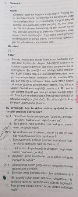 1. Gazeteci:
Yazar:
Öncelikle bana ne kazandıracağı önemli. Tekniği be-
ni pek ilgilendirmez. Benimle dostluk kurabilecek kadar
bana yaklaşabiliyor mu, ona bakarım. Karşıma çıkıp da
benimle konuşabilecek kadar gerçekçi mi, ona baka-
rim. Ne tür kelimeler kullanılmış, ne gibi anlatım hatası
var, gibi klişe unsurlara da bakmam. Okuduğum kitap,
benim misafir olabileceğim bir ev, gönül rahatlığıyla yü-
rüyebileceğim bir sokak, oturup da demli çay içebilece-
ğim bir kahvehane sunsun bana yeter.
Gazeteci:
(11)
Yazar:
Aslında Araplardan ziyade İranlılardan beslendik der-
sek daha faydalı olur. Araplar, bilindiğinin aksine ede-
biyattan ziyade matematik alanındaki çalışmalarıyla ta-
nınmışlardır. Şiir estetiğini İran edebiyatından almışlar-
dir. Bizim onlarla olan sıkı münasebetlerimizden dola-
yı, onların İranlılardan aldıklarını biz de onlardan almı-
Şız. Şiir estetiğine bakarsak bizim İslamiyet'ten önceki
dönemde yazılmış şiirlerimizdeki estetik, Arap şiirinde
phu yoktur. Bizdeki konu çeşitliliği onlarda yok. Bizdeki in-
marceli, zerafet onlarda yok. İran şiiri Araplarınki gibi değil-
abni dir. Estetik yönüne bakarsanız, İranlıların şiirde farklı bir
seviyeye ulaştığını görürsünüz. Bu da İran şiirinin Arap
şiirinden üstünlüğünü gösterir.
Bu diyalogda boş bırakılan yerlere aşağıdakilerden
hangisi sırasıyla getirilemez?
A) I. Son dönemlerde cereyan eden "üslup mu, içerik mi"
tartışması hakkında ne düşünüyorsunuz?
II. Türk şiirinin Arap şiirinden üstün olduğunu savun-
manızın sebebi nedir?
İyi ve donanımlı bir okuyucu olarak ne gibi bir kitap
sizi heyecanla okumaya teşvik eder?
II. Edebiyatımızın, özellikle şiirimizin kaynağının Arap-
lar olduğu görüşüne katılıyor musunuz?
C) 1. Sıkılmadan okuyabileceğiniz bir kitapta ne gibi özel-
liklerin bulunması gerekir?
II. Arapların şiirde İranlılardan daha üstün olduğuna
inanıyor musunuz?
Br.
D) I. Okuduğunuz eserin gerçekleri mi yoksa hayalleri mi
anlatmasını istersiniz?
II. Şiirimizin Arap şiirinden üstün olan yönleri nelerdir?
1. Bir eserde kullanılacak mekanlar, okuyucuların is-
teklerine göre mi, kahramanlara göre mi seçilmeli?
II. İran şiirinin estetik açıdan bizim şiirden üstünlüğü
nedir?
YAYINLARI