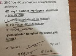 2. 25 C°'de HX zayıf asitinin sulu çözeltisi ha-
zırlanıyor.
HX zayıf asitinin iyonlaşma yüzdesini
artırmak için;
Sabit sıcaklıkta saf su eklemek
II. Bir miktar HX asiti çözmek
III. NaOH(k) eklemek
işlemlerinden hangileri tek başına yapı-
labilir?
A) Yalnız I
B) Yalnız II
D) Yalnız
C) I ve II
E) I ve III