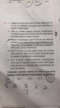 A) I
B)
3
C) III
20. I. Sağlıklı bir hayat için sihirli bir hâle gelebilecek bu
iki yüz kırk dakikanın yürüyüşe nasıl ayrılacağı ise
elbette ki kişiye bağlı.
D) IV
II. Ama bu süreden başarılı sonuçlar alınabilmesinin
en önemli koşulu bunu düzenli yapmak, aksi taktirde
yürüyüşün pek bir faydası olmuyor.
E) V
Yapılan araştırmalara göre 18 ila 30 yaş arasında,
haftada en az 4 saat yürüyüş yapan kadınların, yap-
mayanlara oranla gelecek 15 yılda kilo vermelerinin
daha kolay olduğu saptanmıştır.
IV. Öyle ki düzenli yürüyüşe alışan vücut, kilo vermeye
daha yatkındır; daha hızlı bir zaman diliminde üstelik
de sağlıklı bir şekilde kilo verebilmektedir.
4
V. Yani yürümek, sadece içerisinde bulunduğumuz
"an"la ilgili bir egzersiz olmayıp kişinin ileriki yaşla-
rında da kilosuna rahatlıkla hâkim olabilmesine yar-
dımcı olmaktadır.
Yukarıdaki cümleler anlamlı bir bütün oluşturacak
biçimde sıralandığında hangisi baştan üçüncü olur?
A) I
B) II
C) III
D) IV
E) V
5
7
Lulti Serisi Brans Denemeleri
1 2