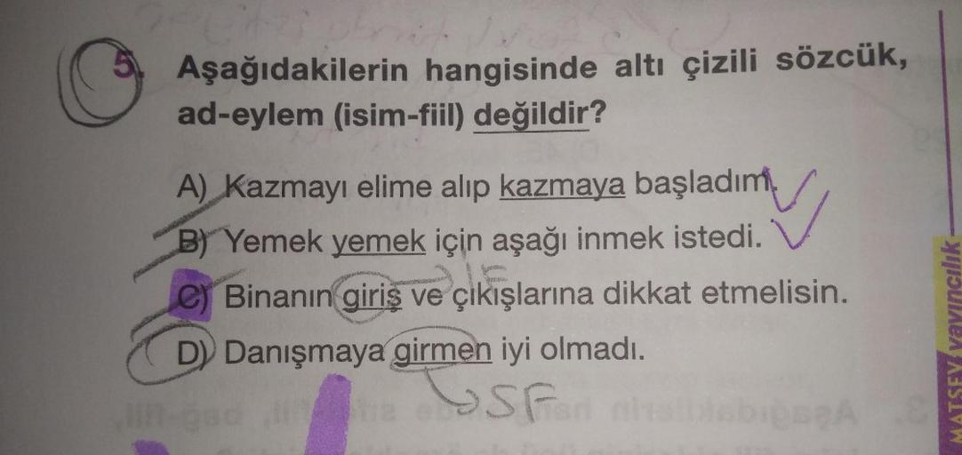 Aşağıdakilerin hangisinde altı çizili sözcük,
ad-eylem (isim-fiil) değildir?
A) Kazmayı elime alıp kazmaya başladım
B) Yemek yemek için aşağı inmek istedi.
E
e) Binanın giriş ve çıkışlarına dikkat etmelisin.
D) Danışmaya girmen iyi olmadı.
San ahalbiabığaç