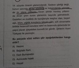 15. 14. yüzyılın önemli şairlerindendir. Sadece şâirliği değil,
bunun yanında devlet adamlığ ve hükümdarlığı yönüyle
de ön plana çıkmıştır Divan şiirinin kuruluş yılların-
da divan şirini kuran şâirlerinin başında gelmektedir.
Gazelleri ve özellikle de tuyuğlarıyla meşhur olan, beşeri
aşk, ölüm, yiğitlik konularını işleyen şâiri, sûfi olmamakla
birlikte tasavvufi konulara vakıf ve tasavvufu şiirlerinde bir
çeşni olarak işleyebilen kuvvetli bir şâirdir. Şiirlerini Azeri
Türkçesi ile yazmıştır.
Bu parçada sözü edilen şâir aşağıdakilerden hangi-
sidir?
A) Nesimi
B) Bağdatlı Ruhi
C) Kadı Burhanettin
D) Azmizade Haleti
E) Hayali