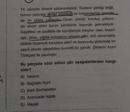 15. 14. yüzyılın önemli şairlerindendir. Sadece şâirliği değil,
bunun yanında devlet adamlığ ve hükümdarlığı yönüyle
de ön plana çıkmıştır Divan şiirinin kuruluş yılların-
da divan şirini kuran şâirlerinin başında gelmektedir.
Gazelleri ve özellikle de tuyuğlarıyla meşhur olan, beşeri
aşk, ölüm, yiğitlik konularını işleyen şâiri, sûfi olmamakla
birlikte tasavvufi konulara vakıf ve tasavvufu şiirlerinde bir
çeşni olarak işleyebilen kuvvetli bir şâirdir. Şiirlerini Azeri
Türkçesi ile yazmıştır.
Bu parçada sözü edilen şâir aşağıdakilerden hangi-
sidir?
A) Nesimi
B) Bağdatlı Ruhi
C) Kadı Burhanettin
D) Azmizade Haleti
E) Hayali