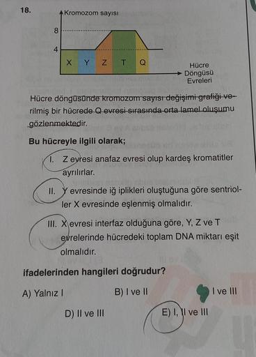 18.
A Kromozom sayısı
8
4
X Y Z
T Q
Hücre döngüsünde kromozom sayısı değişimi grafiği ve-
rilmiş bir hücrede Q evresi sırasında orta lamel oluşumu
gözlenmektedir.
Bu hücreyle ilgili olarak;
Hücre
→ Döngüsü
Evreleri
1. Z evresi anafaz evresi olup kardeş kro