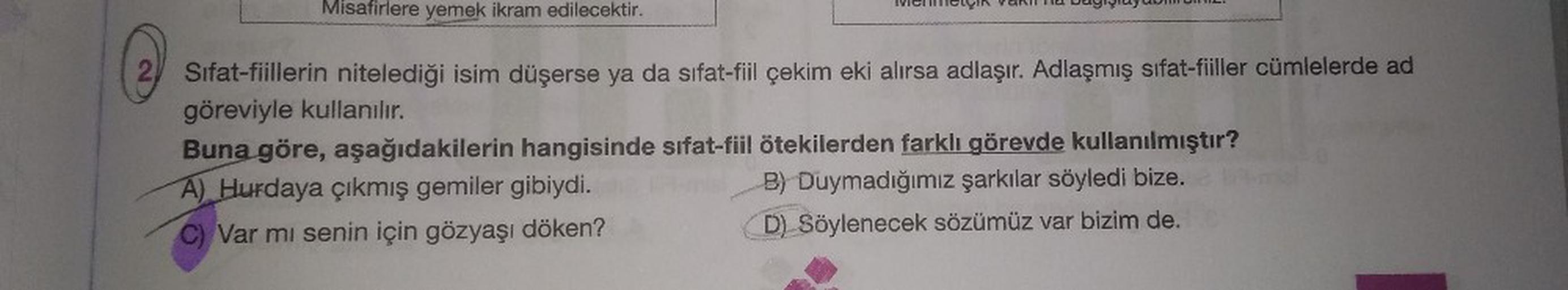 Misafirlere yemek ikram edilecektir.
2 Sifat-fiillerin nitelediği isim düşerse ya da sifat-fiil çekim eki alırsa adlaşır. Adlaşmış sifat-fiiller cümlelerde ad
göreviyle kullanılır.
Buna göre, aşağıdakilerin hangisinde sifat-fiil ötekilerden farklı görevde 