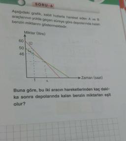 Aşağıdaki grafik, sabit hızlarla hareket eden A ve B
araçlarının yolda geçen süreye göre depolarında kalan
benzin miktarını göstermektedir.
Miktar (litre)
60
50
46
SORU-6
VO
Zaman (saat)
Buna göre, bu iki aracın hareketlerinden kaç daki-
ka sonra depolarında kalan benzin miktarları eşit
olur?