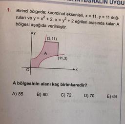 1.
Birinci bölgede; koordinat eksenleri, x = 11, y = 11 doğ-
ruları ve y = x² + 2, x = y² + 2 eğrileri arasında kalan A
bölgesi aşağıda verilmiştir.
Ay
(3,11)
TUTA
(11,3)
A bölgesinin alanı kaç birimkaredir?
A) 85
B) 80
MO
X
C) 72
UYGU
D) 70
E) 64