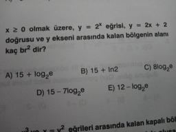 x ≥ 0 olmak üzere, y = 2* eğrisi, y = 2x + 2
doğrusu ve y ekseni arasında kalan bölgenin alanı
kaç br² dir?
A) 15 + log₂e
B) 15+ In2
D) 15 - 7log₂e
E-
K
11
C) 8log₂e
E) 12-log₂e
y² eğrileri arasında kalan kapalı böl