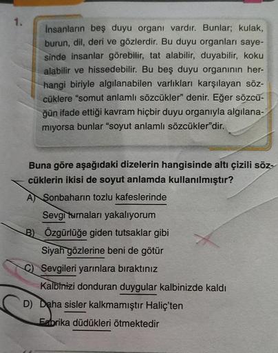 1.
insanların beş duyu organı vardır. Bunlar; kulak,
burun, dil, deri ve gözlerdir. Bu duyu organları saye-
sinde insanlar görebilir, tat alabilir, duyabilir, koku
alabilir ve hissedebilir. Bu beş duyu organının her-
hangi biriyle algılanabilen varlıkları 