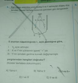1. Eşit miktar elektrikle yüklü özdeş X ve Y sarkaçları düşey düz-
lemdeki paralel levhalar arasında şekildeki gibi dengededir.
xa
A) Yalnız I
S
S anahtarı kapatıldığında 0, açısı azaldığına göre,
1. 82 açısı artmıştır.
II. X ve Y'nin yüklerinin işareti "+" dır.
III. Y'nin ipindeki gerilme kuvveti değişmemiştir.
D) I ve III
0102 ip
yargılarından hangileri doğrudur?
(Küreler levhalara dokunmuyor.).
B) Yalnız II
E) II ve III
Ove Il
3.