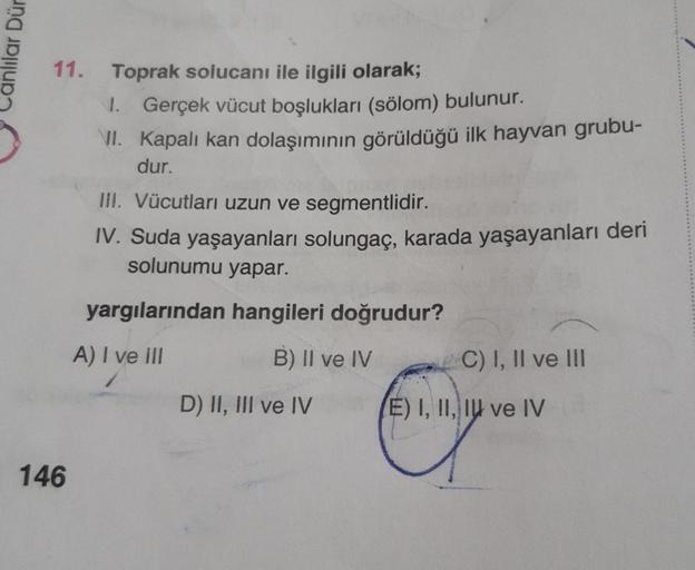 anlilar Dür
11. Toprak solucanı ile ilgili olarak;
146
1. Gerçek vücut boşlukları (sölom) bulunur.
VII. Kapalı kan dolaşımının görüldüğü ilk hayvan grubu-
dur.
III. Vücutları uzun ve segmentlidir.
IV. Suda yaşayanları solungaç, karada yaşayanları deri
solu