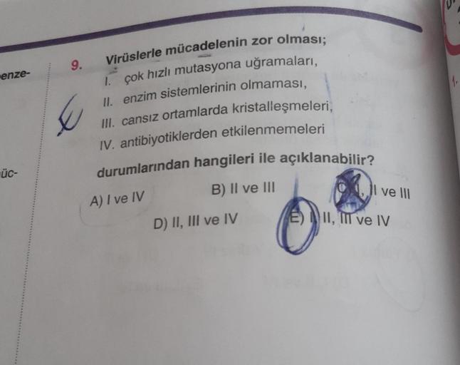 enze-
üc-
Virüslerle mücadelenin zor olması;
1. çok hızlı mutasyona uğramaları,
II. enzim sistemlerinin olmaması,
III. cansız ortamlarda kristalleşmeleri,
IV. antibiyotiklerden etkilenmemeleri
durumlarından hangileri ile açıklanabilir?
A) I ve IV
9.
B) II