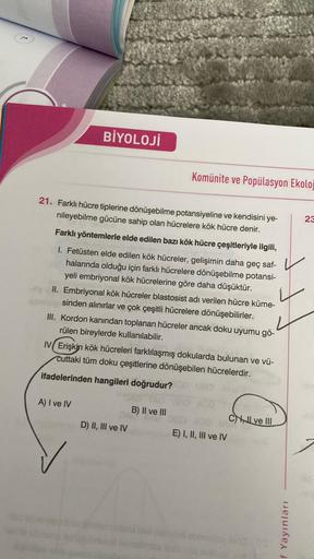 BİYOLOJİ
21. Farklı hücre tiplerine dönüşebilme potansiyeline ve kendisini ye-
nileyebilme gücüne sahip olan hücrelere kök hücre denir.
Farklı yöntemlerle elde edilen bazı kök hücre çeşitleriyle ilgili,
I. Fetüsten elde edilen kök hücreler, gelişimin daha 