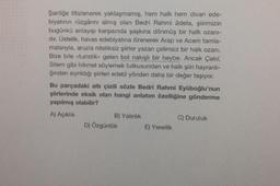 Şairliğe titizlenerek yaklaşmamış, hem halk hem divan ede-
biyatının rüzgârını almış olan Bedri Rahmi âdeta, şiirimizin
bugünkü anlayışı karşısında şaşkına dönmüş bir halk ozanı-
dır. Üstelik, havas edebiyatına özenerek Arap ve Acem tamla-
malarıyla, aruzla niteliksiz şiirler yazan çelimsiz bir halk ozanı.
Bize bile «turistik» gelen bol nakışlı bir heybe. Ancak Çakıl,
Sitem gibi hikmet söylemek tutkusundan ve halk şiiri hayranlı-
ğından sıyrıldığı şiirleri edebî yönden daha bir değer taşıyor.
Bu parçadaki altı çizili sözle Bedri Rahmi Eyüboğlu'nun
şiirlerinde eksik olan hangi anlatım özelliğine gönderme
yapılmış olabilir?
A) Açıklık
B) Yalınlık
D) Özgünlük
E) Yerellik
C) Duruluk