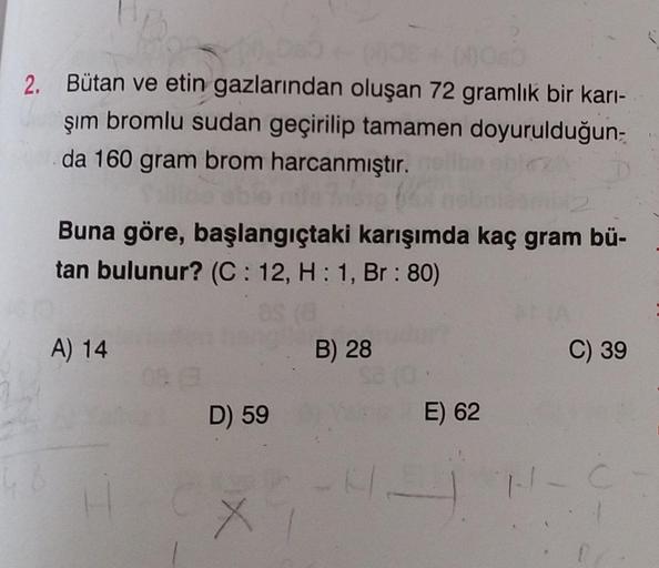 2. Bütan ve etin gazlarından oluşan 72 gramlık bir karı-
şim bromlu sudan geçirilip tamamen doyurulduğun-
da 160 gram brom harcanmıştır.
48
Buna göre, başlangıçtaki karışımda kaç gram bü-
tan bulunur? (C: 12, H: 1, Br: 80)
A) 14
08
D) 59
X
B) 28
4-
E) 62
C