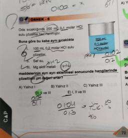 CAP
str = 12
ÖRNEK - 6
Oda sıcaklığında 200 m 0,1 molar HCI
sulu çözeltisi hazırlanmıştır.
Buna göre bu kaba aynı sıcaklıkta
0102 = x
100 mL 0,2 molar HCI sulu
çözeltisi,
Saf su,
>H2
L. Mg aktif metali
A) Yalnız I
D) II ve III
0102
617
maddelerinin aynı aynı eklenmesi sonucunda hangilerinde
çözeltinin pH değeri artar?
B) Yalnız II
200 mL
0,1 molar
HCl(suda)
PHET
0104
013
E) I, II ve III
C) Yalnız III
0102
012
zucito
30
A) Y
tep
B
le
A
72
C