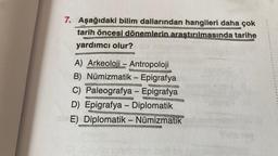 7. Aşağıdaki bilim dallarından hangileri daha çok
tarih öncesi dönemlerin araştırılmasında tarihe
yardımcı olur?
A) Arkeoloji - Antropoloji
B) Numizmatik - Epigrafya
C) Paleografya - Epigrafya
D) Epigrafya - Diplomatik
E) Diplomatik - Nümizmatik