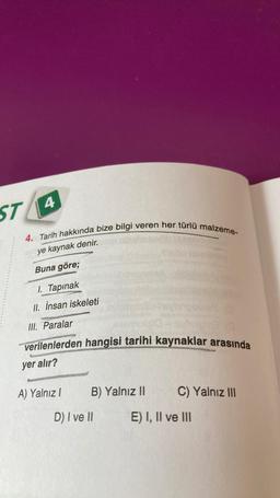 ST 4
4. Tarih hakkında bize bilgi veren her türlü malzeme-
ye kaynak denir.
Buna göre;
I. Tapınak
II. İnsan iskeleti
III. Paralar
verilenlerden hangisi tarihi kaynaklar arasında
yer alır?
A) Yalnız I
B) Yalnız II
D) I ve II
C) Yalnız III
E) I, II ve III