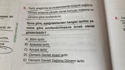 yapan bir
arak de-
Kurma,
ma
AYDIN YAYINLARI
5. Tarih, araştırma ve incelemelerde kolaylık sağlana-
bilmesi amacına yönelik olarak konuya, mekana ve
zamana göre sınıflandırılır.
Buna göre, aşağıdakilerden hangisi tarihin za-
mana göre sınıflandırılmasına örnek olarak
gösterilebilir?
A) Bilim tarihi
B) Anayasa tarihi
C) Avrupa tarihi
D) Osmanlı Devleti siyasi tarihi
E) Osmanlı Devleti Dağılma Dönemi tarihi
8. He
ya
E