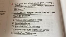 nions!
celeyen
ngisin-
6. Tarih içinde, kısa sürede ortaya çıkan, başlangıcı
ve bitişi belli olan toplumları etkileyen gelişmelere
olay denir.
Aşağıdakilerin hangisi tarihin konusu olan
olay"a bir örnektir?
A) Türklerin İslamiyeti kabul etmesi
B) Çanakkale Savaşı y Sn
C) Anadolu kültürünün oluşması
D) İstanbul'un bir Türk-İslam şehri olması (0)
E) Anadolu'nun Türkleşmesi
OM (8