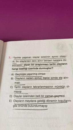 7. "Tarihte yaşanan olaylar birbirinin aynısı olsay-
dı, bu olaylardan ders alınır benzeri hatalara dü-
şülmezdi." diyen bir araştırmacı tarihi olayların
hangi özelliği üzerinde durmuştur?
A) Geçmişte yaşanmış olması
B) Olayların neden-sonuç ilişkisi içinde ele alın-
ması
C) Tarihi olayların tekrarlanmasının mümkün ol-
mayışı
D) Olaylar üzerinden belli bir zaman geçmesi
E) Olayların meydana geldiği dönemin koşullarını
göz önünde bulundurmayışı