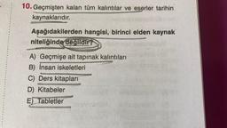 10. Geçmişten kalan tüm kalıntılar ve eserler tarihin
kaynaklarıdır..
Aşağıdakilerden hangisi, birinci elden kaynak
niteliğinde değildir?
A) Geçmişe ait tapınak kalıntıları
B) İnsan iskeletleri
C) Ders kitapları
D) Kitabeler
E) Tabletler