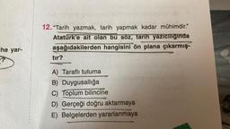 ihe yar-
?
12. "Tarih yazmak, tarih yapmak kadar mühimdir."
Atatürk'e ait olan bu söz, tarih yazıcılığında
aşağıdakilerden hangisini ön plana çıkarmış-
tır?
A) Taraflı tutuma
B) Duygusallığa
C) Toplum bilincine
D) Gerçeği doğru aktarmaya
E) Belgelerden yararlanmaya