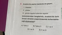 2. Anadolu'da yapılan kazılarda ele geçen;
1. kitabeler,
II. yıllıklar,
III. günlük hayatta kullanılan eşyalar
buluntularından hangilerinin, Anadolu'da tarih
öncesi dönemin araştırılmasında kullanılabile-
ceği söylenemez?
A) Yalnız I
B) Yalnız II
D) I ve III
C) I ve II
E) II ve III
AYDIN YAYINLARI