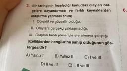 3. Bir tarihçinin incelediği konudaki olayları bel-
gelere dayandırması ve farklı kaynaklardan
araştırma yapması onun;
1. Objektif ve güvenilir olduğu,
II. Olaylara gerçekçi yaklaşmadığı,
III. Olayları farklı yönleriyle ele almaya çalıştığı
özelliklerden hangilerine sahip olduğunun gös-
tergesidir?
A) Yalnız I
B) Yalnız II
D) II ve III
C) I ve III
E) I, II ve III
6.