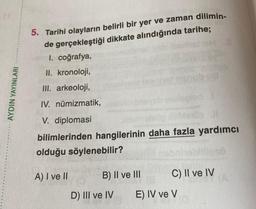 AYDIN YAYINLARI
5. Tarihi olayların belirli bir yer ve zaman dilimin-
de gerçekleştiği dikkate alındığında tarihe;
I. coğrafya,
II. kronoloji,
III. arkeoloji,
IV.
V.
numizmatik,
diplomasi
bilimlerinden hangilerinin daha fazla yardımcı
olduğu söylenebilir?
A) I ve II
B) II ve III
D) III ve IV
C) II ve IV
E) IV ve V