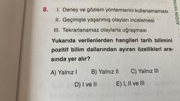 8.
I. Deney ve gözlem yöntemlerini kullanamaması
II. Geçmişte yaşanmış olayları incelemesi
III. Tekrarlanamaz olaylarla uğraşması
Yukarıda verilenlerden hangileri tarih bilimini
pozitif bilim dallarından ayıran özellikleri ara-
sında yer alır?
A) Yalnız I B) Yalnız II C) Yalnız III
D) I ve II
E) I, II ve III
AYDIN YAYINL