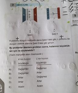 moln
blo
2
Jomant
7081
2011/LYS
Him
DA)
B)
D)
E)
N
K
Şekil
S
Artar
Artar
Azalır
++++ -
+
K protonu düzgün manyetik alana Şekil l'deki gibi, L protonu da
düzgün elektrik alanına Şekil Il'deki gibi giriyor.
Bu protonlar alanlara girdikten sonra, hızlarının büyüklük-
leri için ne söylenebilir?
(Yerin manyetik alanı önemsizdir.)
K'nin hızının
büyüklüğü
Mida
Değişmez
Değişmez
L'nin hızının
büyüklüğü
Değişmez
Artar
Şekil
Değişmez
Artar
Azalır
II
IIII
+111
Üret
Dev
Üre
NO C
5
Bobin
şekil
Bu