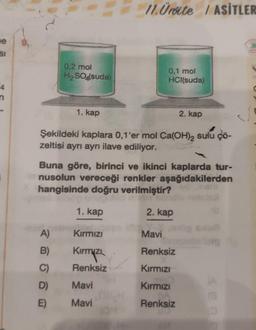 e
SI
0,2 mol
H₂SO4(suda)
1. kap
A)
B)
C)
D)
E)
Şekildeki kaplara 0,1'er mol Ca(OH)2 sulu çö-
zeltisi ayrı ayrı ilave ediliyor.
1. kap
11. Ürite / ASİTLER
Buna göre, birinci ve ikinci kaplarda tur-
nusolun vereceği renkler aşağıdakilerden
hangisinde doğru verilmiştir?
2. kap
Kırmızı
Kirmizi
Renksiz
0,1 mol
HCl(suda)
Mavi
Mavi
2. kap
Mavi
Renksiz
Kırmızı
Kırmızı
Renksiz
(A