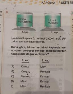 e
SI
0,2 mol
H₂SO4(suda)
1. kap
A)
B)
C)
D)
E)
Şekildeki kaplara 0,1'er mol Ca(OH)2 sulu çö-
zeltisi ayrı ayrı ilave ediliyor.
1. kap
11. Ürite / ASİTLER
Buna göre, birinci ve ikinci kaplarda tur-
nusolun vereceği renkler aşağıdakilerden
hangisinde doğru verilmiştir?
2. kap
Kırmızı
Kirmizi
Renksiz
0,1 mol
HCl(suda)
Mavi
Mavi
2. kap
Mavi
Renksiz
Kırmızı
Kırmızı
Renksiz
(A