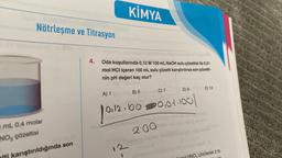 Nötrleşme ve Titrasyon
mL 0,4 molar
NO, çözeltisi
karıştırıldığında son
4.
KİMYA
Oda koşullarında 0,12 M 100 mL NaOH sulu çözeltisi ile 0,01
mol HCI içeren 100 mL sulu çözelti karıştırılırsa son çözelti-
nin pH değeri kaç olur?
A) 1
B) 5
12
C) 7
0.12.100 0,01.100
1011
D) 9
est Hotel p
200
E) 12
NO3 çözülerek 2 lit-