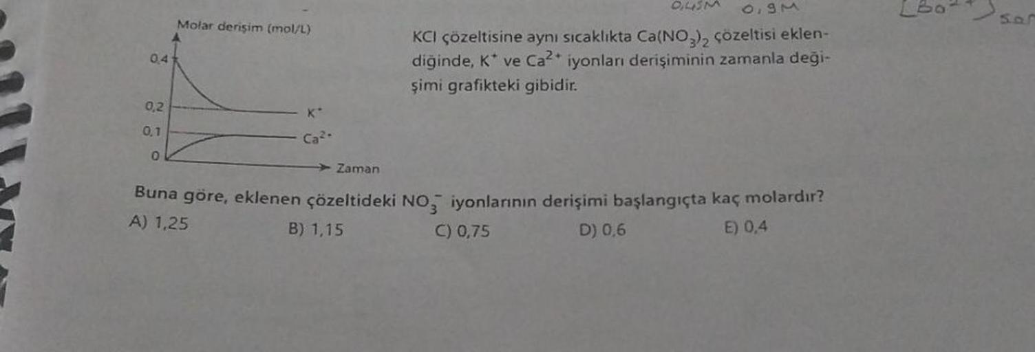 0,41
0,2
0,1
0
Molar derişim (mol/L)
K
Ca²-
DUSM
6,90
KCI çözeltisine aynı sıcaklıkta Ca(NO3)2 çözeltisi eklen-
diğinde, K* ve Ca²+ iyonları derişiminin zamanla deği-
şimi grafikteki gibidir.
Zaman
Buna göre, eklenen çözeltideki NO3 iyonlarının derişimi ba