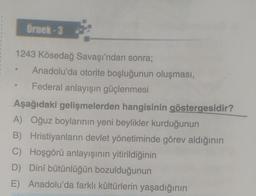 Örmek-3
1243 Kösedağ Savaşı'ndan sonra;
Anadolu'da otorite boşluğunun oluşması,
Federal anlayışın güçlenmesi
Aşağıdaki gelişmelerden hangisinin göstergesidir?
A) Oğuz boylarının yeni beylikler kurduğunun
B) Hristiyanların devlet yönetiminde görev aldığının
C) Hoşgörü anlayışının yitirildiğinin
D) Dinî bütünlüğün bozulduğunun
E) Anadolu'da farklı kültürlerin yaşadığının