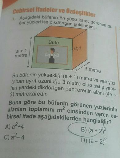 Cebirsel ifadeler ve Özdeşlikler
1. Aşağıdaki büfenin ön yüzü kare, görünen di-
ğer yüzleri ise dikdörtgen şeklindedir.
a +1
metre
Büfe
23
af
3 metre
Bu büfenin yüksekliği (a + 1) metre ve yan yüz
taban ayrıt uzunluğu 3 metre olup satış yapı-
lan yerdeki d