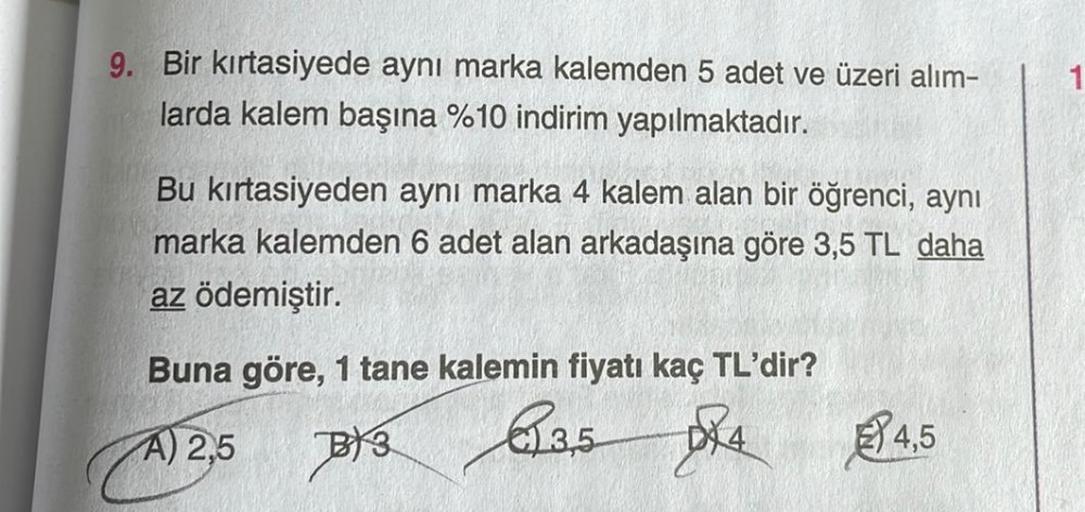 9. Bir kırtasiyede aynı marka kalemden 5 adet ve üzeri alım-
larda kalem başına %10 indirim yapılmaktadır.
Bu kırtasiyeden aynı marka 4 kalem alan bir öğrenci, aynı
marka kalemden 6 adet alan arkadaşına göre 3,5 TL daha
az ödemiştir.
Buna göre, 1 tane kale