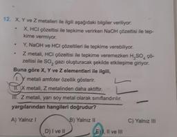 12. X, Y ve Z metalleri ile ilgili aşağıdaki bilgiler veriliyor.
.
X, HCI çözeltisi ile tepkime verirken NaOH çözeltisi ile tep-
kime vermiyor.
Y, NaOH ve HCI çözeltileri ile tepkime verebiliyor.
Z metali, HCI çözeltisi ile tepkime veremezken H₂SO4 ço-
zeltisi ile SO₂ gazı oluşturacak şekilde etkileşime giriyor.
Buna göre X, Y ve Z elementleri ile ilgili,
1. metali amfoter özellik gösterir.
TI.X metali, Z metalinden daha aktiftir.
III. Z metali, yarı soy metal olarak sınıflandırılır.
yargılarından hangileri doğrudur?
A) Yalnız I
B) Yalnız II
D) I ve II
E) I, II ve III
C) Yalnız III