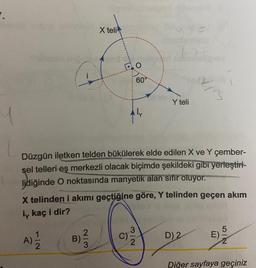 7.
inneb
Silidalo poh
I1
B)
X teli
2|3
O
60°
Düzgün iletken telden bükülerek elde edilen X ve Y çember-
sel telleri eş merkezli olacak biçimde şekildeki gibi yerleştiri-
lidiğinde O noktasında manyetik alan sıfır oluyor.
C)
X telinden i akımı geçtiğine göre, Y telinden geçen akım
iy kaç i dir?
A) 2/1/2
Y teli
3
2
je
3
D) 2
E)
5|2
Diğer sayfaya geçiniz