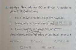 2. Türkiye Selçukluları Dönemi'nde Anadolu'ya
yönelik Moğol istilası;
I. ticari faaliyetlerin batı bölgelere kayması,
II. bayındırlık faaliyetlerinin durması,
III. Celali İsyanlarının yaygınlaşmasr
4 asmáli
durumlarından hangilerine ortam hazırlamıştır?
C) Yalnız III
A) Yalnız I
D) I ve II
B) Yalnız II
E) II ve III
on
Homo