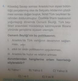 4. Kösedağ Savaşı sonrası Anadolu'nun siyasi bütün-
lüğü parçalanmış olsa da Selçuklu iktidarının çözül-
mesi sonrası doğan boşluk, İkinci Türk beylikleri ta-
rafından doldurulmuştur. Özellikle İlhanlı baskısının
yoğunlaştığı dönemde Osmanlı Beyliği, Türk bey-
likleri arasındaki mücadeleye katılmayarak Bizans
yönünde genişleme siyaseti izlemiştir.
Osmanlı Beyliği'nin bu politikasının;
I. Anadolu'da Türk varlığının devamının sağlan-
ması, +
II. etkili bir iskân politikasının uygulanması,
III. Anadolu'da huzur ve refahın artması
durumlarından hangilerine ortam hazırladığı
söylenebilir?
A) Yalnız I
B) Yalnız II
D) I ve II
Osmanlı Beyliği'nin varolma asama
C) Yalnız III
E) II ve III