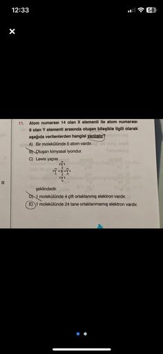 12:33
X
11. Atom numarası 14 olan X elementi ile atom numarası
ulo 9 olan Y elementi arasında oluşan bileşikle ilgili olarak
aşağıda verilenlerden hangisi yanlıştır? abigolid rist
in A) Bir molekülünde 5 atom vardır. Ild ud end anua
B Oluşan kimyasal iyond