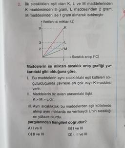 2. İlk sıcaklıkları eşit olan K, L ve M maddelerinden
K maddesinden 3 gram, L maddesinden 2 gram,
M maddesinden ise 1 gram alınarak ısıtılmıştır.
Verilen isi miktarı (J)
K
9-
3
2
M
-Sıcaklık artışı (°C)
1
Maddelerin isi miktarı-sıcaklık artış grafiği yu-
karıdaki gibi olduğuna göre,
1. Bu maddelerin aynı sıcaklıktaki eşit kütleleri so-
ğutulduğunda çevreye en çok ısıyı K maddesi
verir.e
II. Maddelerin öz ısıları arasındaki ilişki
K> M > L'dir.
III. Aynı sıcaklıktaki bu maddelerden eşit kütlelerde
alınıp aynı miktarda ısı verilseydi L'nin sıcaklığı
en yüksek olurdu.
yargılarından hangileri doğrudur?
A) I ve II
B) I ve III
C) II ve III
D) I, II ve III