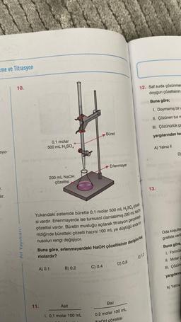 me ve Titrasyon
syo-
T.
_lır.
500
neb
10.
nos abrigibiruins illasö
Prf Yayınları
foa
Aro.001
0,1 molar
500 mL H₂SO4
200 mL NaOH
çözeltisi
11.
A) 0,1
Yukarıdaki sistemde bürette 0,1 molar 500 mL H₂SO4 çözelti
si vardır. Erlenmayerde ise turnusol damlatılmış 200 mL NaOH
çözeltisi vardır. Büretin musluğu açılarak titrasyon gerçekleşti
rildiğinde büretteki çözelti hacmi 100 mL ye düştüğü anda tur
Buna göre, erlenmayerdeki NaOH çözeltisinin derişimi kaç
OH DIEDIE
nusolun rengi değişiyor.
molardır?
B) 0,2
Asit
Büret
ons by sbaiysilugod 860
To pax ağub Hq minilles
Erlenmayer
I. 0,1 molar 100 mL
anim hab
C) 0,4
D) 0,8
Suburbob helighed mebeli
Boz 10
Baz
12. Saf suda çözünmes
doygun çözeltisinin
Buna göre;
1. Doymamış bir
aprII. Çözünen tuz m
III. Çözünürlük ça
yargılarından ha
A) Yalnız II
0,2 molar 100 mL
NaOH cözeltisi
E) 1,2
13.
D)
Oda koşullar
grafikte veril
Buna göre,
1. Formülü
II. Molar C
III. Çözün
yargıların
A) Yalnız